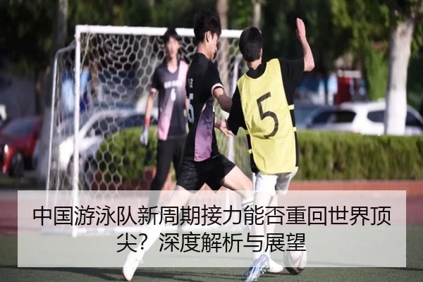 中国游泳队新周期接力能否重回世界顶尖？深度解析与展望
