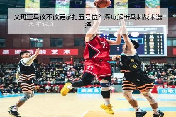 文班亚马该不该更多打五号位？深度解析马刺战术选择